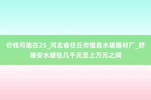 价钱可能在25_河北省任丘市恒昌水暖器材厂_舒睡安水暖毯几千元至上万元之间